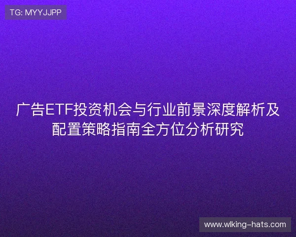 广告ETF投资机会与行业前景深度解析及配置策略指南全方位分析研究